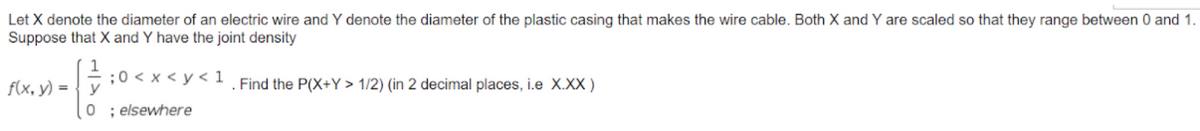 Let X denote the diameter of an electric wire and Y denote the diameter of the plastic casing that makes the wire cable. Both X and Y are scaled so that they range between 0 and 1.
Suppose that X and Y have the joint density
f(x, y) = { y
;0 < x < y < 1
Find the P(X+Y > 1/2) (in 2 decimal places, i.e X.XX )
0 ; elsewhere
