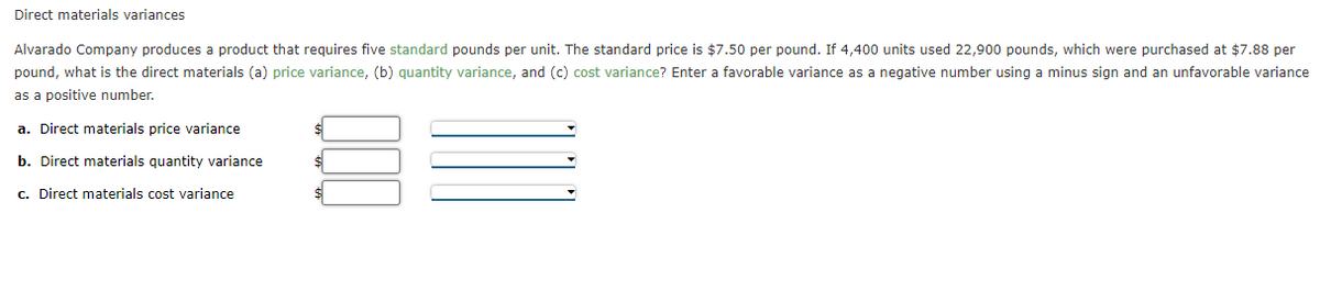 Direct materials variances
Alvarado Company produces a product that requires five standard pounds per unit. The standard price is $7.50 per pound. If 4,400 units used 22,900 pounds, which were purchased at $7.88 per
pound, what is the direct materials (a) price variance, (b) quantity variance, and (c) cost variance? Enter a favorable variance as a negative number using a minus sign and an unfavorable variance
as a positive number.
a. Direct materials price variance
b. Direct materials quantity variance
c. Direct materials cost variance
$
$