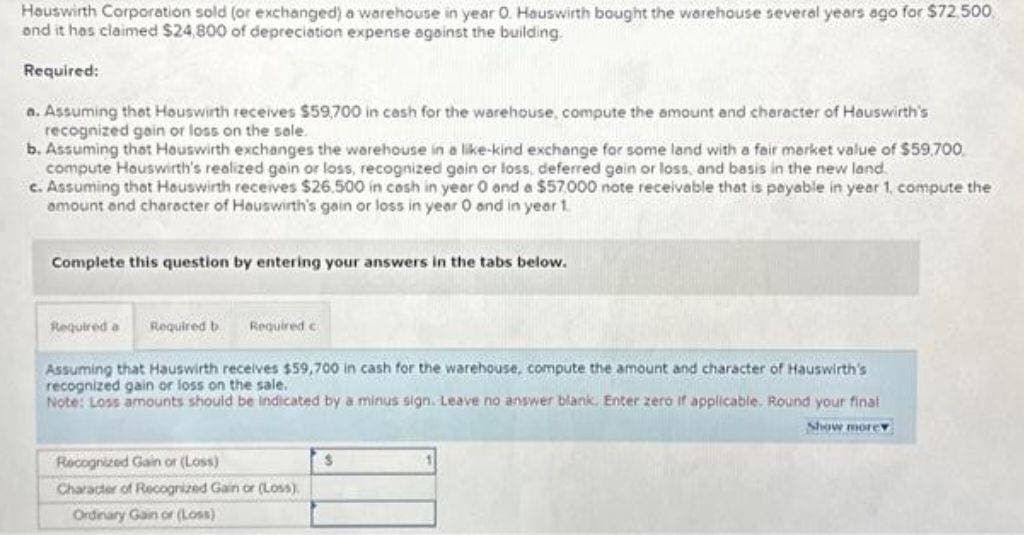 Hauswirth Corporation sold (or exchanged) a warehouse in year 0. Hauswirth bought the warehouse several years ago for $72.500.
and it has claimed $24,800 of depreciation expense against the building.
Required:
a. Assuming that Houswirth receives $59,700 in cash for the warehouse, compute the amount and character of Hauswirth's
recognized gain or loss on the sale.
b. Assuming that Hauswirth exchanges the warehouse in a like-kind exchange for some land with a fair market value of $59,700
compute Houswirth's realized gain or loss, recognized gain or loss, deferred gain or loss, and basis in the new land.
c. Assuming that Houswirth receives $26.500 in cash in year 0 and a $57,000 note receivable that is payable in year 1, compute the
amount and character of Hauswirth's gain or loss in year 0 and in year 1.
Complete this question by entering your answers in the tabs below.
Required a Required b Required c
Assuming that Hauswirth receives $59,700 in cash for the warehouse, compute the amount and character of Hauswirth's
recognized gain or loss on the sale.
Note: Loss amounts should be indicated by a minus sign. Leave no answer blank. Enter zero if applicable. Round your final
Show more
Recognized Gain or (Loss)
Character of Recognized Gain or (Loss)
Ordinary Gain or (Loss)
$