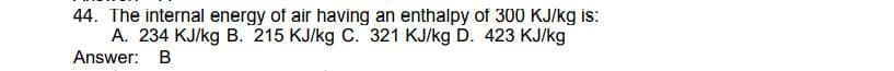 44. The internal energy of air having an enthalpy of 300 KJ/kg is:
A. 234 KJ/kg B. 215 KJ/kg C. 321 KJ/kg D. 423 KJ/kg
Answer: B