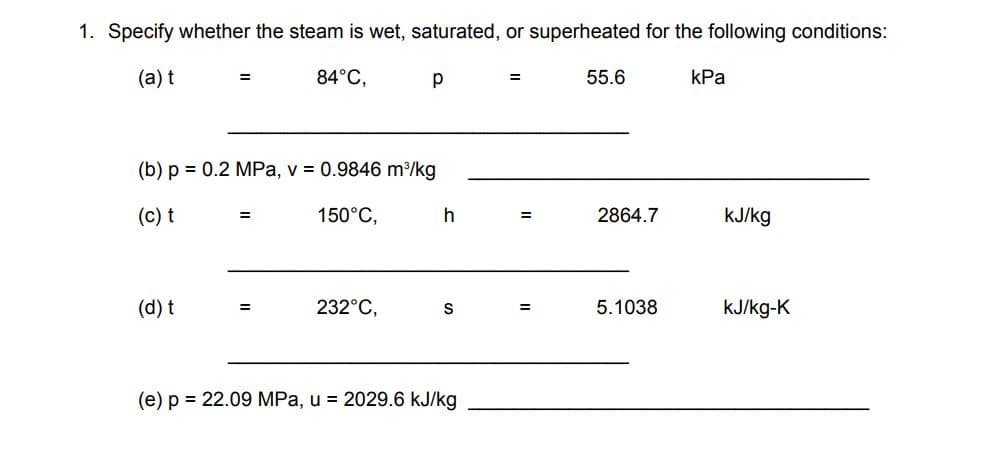 1. Specify whether the steam is wet, saturated, or superheated for the following conditions:
(а) t
84°C,
p
55.6
КРа
%3D
(b) p = 0.2 MPa, v = 0.9846 m/kg
(c) t
150°C,
h
2864.7
kJ/kg
%3D
(d) t
232°C,
S
5.1038
KJ/kg-K
%3D
(e) p = 22.09 MPa, u = 2029.6 kJ/kg
