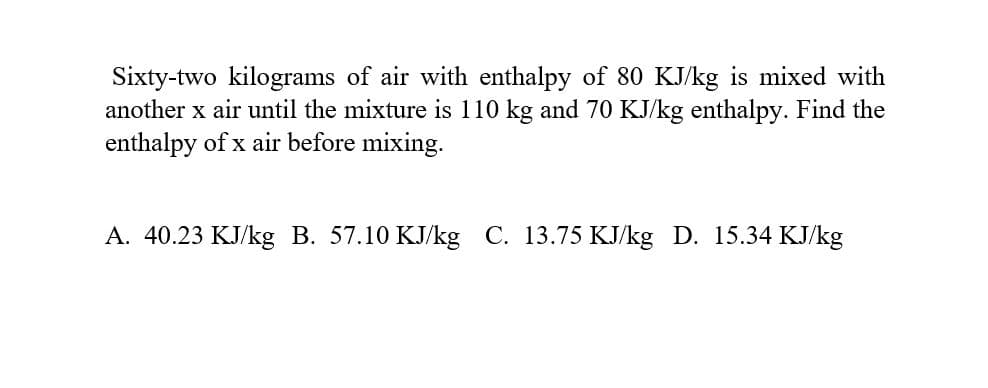 Sixty-two kilograms of air with enthalpy of 80 KJ/kg is mixed with
another x air until the mixture is 110 kg and 70 KJ/kg enthalpy. Find the
enthalpy of x air before mixing.
A. 40.23 KJ/kg B. 57.10 KJ/kg C. 13.75 KJ/kg D. 15.34 KJ/kg
