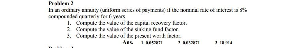 Problem 2
In an ordinary annuity (uniform series of payments) if the nominal rate of interest is 8%
compounded quarterly for 6 years.
1. Compute the value of the capital recovery factor.
2. Compute the value of the sinking fund factor.
3. Compute the value of the present worth factor.
Ans.
1. 0.052871
2. 0.032871
3. 18.914
