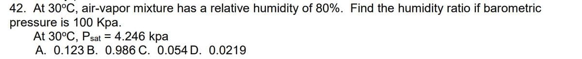 42. At 30°C, air-vapor mixture has a relative humidity of 80%. Find the humidity ratio if barometric
pressure
is 100 kpa.
-
At 30°C, Psat = 4.246 kpa
A. 0.123 B. 0.986 C. 0.054 D. 0.0219