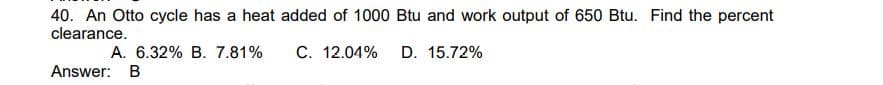 40. An Otto cycle has a heat added of 1000 Btu and work output of 650 Btu. Find the percent
clearance.
C. 12.04%
D. 15.72%
A. 6.32% B. 7.81%
Answer: B
