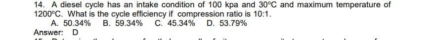 14. A diesel cycle has an intake condition of 100 kpa and 30°C and maximum temperature of
1200°C. What is the cycle efficiency if compression ratio is 10:1.
A. 50.34% B. 59.34% C. 45.34% D. 53.79%
Answer: D