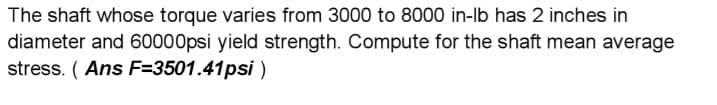 The shaft whose torque varies from 3000 to 8000 in-Ib has 2 inches in
diameter and 60000psi yield strength. Compute for the shaft mean average
stress. ( Ans F=3501.41psi)
