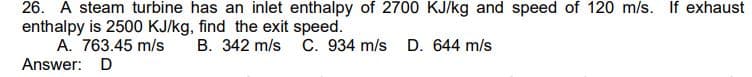 26. A steam turbine has an inlet enthalpy of 2700 KJ/kg and speed of 120 m/s. If exhaust
enthalpy is 2500 KJ/kg, find the exit speed.
A. 763.45 m/s
B. 342 m/s C. 934 m/s D. 644 m/s
Answer: D