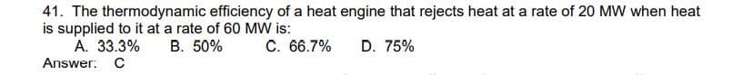 41. The thermodynamic efficiency of a heat engine that rejects heat at a rate of 20 MW when heat
is supplied to it at a rate of 60 MW is:
C. 66.7%
D. 75%
A. 33.3% B. 50%
Answer: C