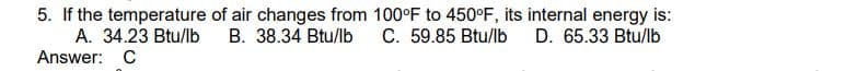 5. If the temperature of air changes from 100°F to 450°F, its internal energy is:
A. 34.23 Btu/lb
B. 38.34 Btu/lb
D. 65.33 Btu/lb
C. 59.85 Btu/lb
Answer: C
