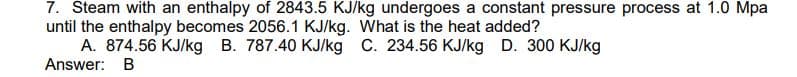 7. Steam with an enthalpy of 2843.5 KJ/kg undergoes a constant pressure process at 1.0 Mpa
until the enthalpy becomes 2056.1 KJ/kg. What is the heat added?
A. 874.56 KJ/kg B. 787.40 KJ/kg C. 234.56 KJ/kg D. 300 KJ/kg
Answer: B
