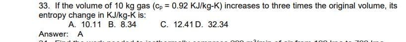 33. If the volume of 10 kg gas (cp= 0.92 KJ/kg-K) increases to three times the original volume, its
entropy change in KJ/kg-K is:
A. 10.11 B. 8.34
C. 12.41 D. 32.34
Answer: A
74
36