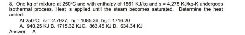 8. One kg of mixture at 250°C and with enthalpy of 1861 KJ/kg and s = 4.275 KJ/kg-K undergoes
isothermal process. Heat is applied until the steam becomes saturated. Determine the heat
added.
At 250°C: St = 2.7927, hr = 1085.36, htg = 1716.20
A. 940.25 KJ B. 1715.32 KJC. 863.45 KJ D. 634.34 KJ
%3D
Answer: A
