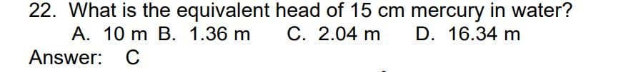 22. What is the equivalent
A. 10 m B. 1.36 m
Answer: C
head of 15 cm mercury in water?
C. 2.04 m D. 16.34 m