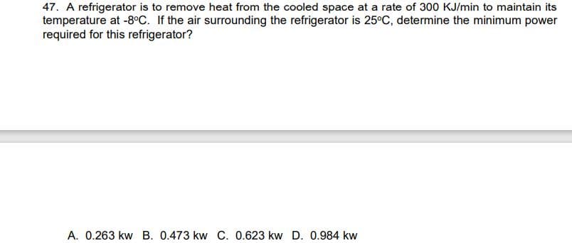 47. A refrigerator is to remove heat from the cooled space at a rate of 300 KJ/min to maintain its
temperature at -8°C. If the air surrounding the refrigerator is 25°C, determine the minimum power
required for this refrigerator?
A. 0.263 kw B. 0.473 kw C. 0.623 kw D. 0.984 kw