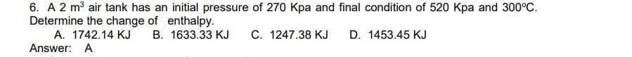 6. A 2 m3 air tank has an initial pressure of 270 Kpa and final condition of 520 Kpa and 300°C.
Determine the change of enthalpy.
A. 1742.14 KJ
Answer: A
B. 1633.33 KJ
C. 1247.38 KJ
D. 1453.45 KJ
