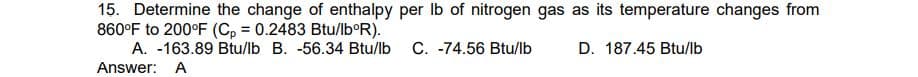 15. Determine the change of enthalpy per lb of nitrogen gas as its temperature changes from
860°F to 200°F (Cp = 0.2483 Btu/lbºR).
D. 187.45 Btu/lb
A. -163.89 Btu/lb B. -56.34 Btu/lb C. -74.56 Btu/lb
Answer: A