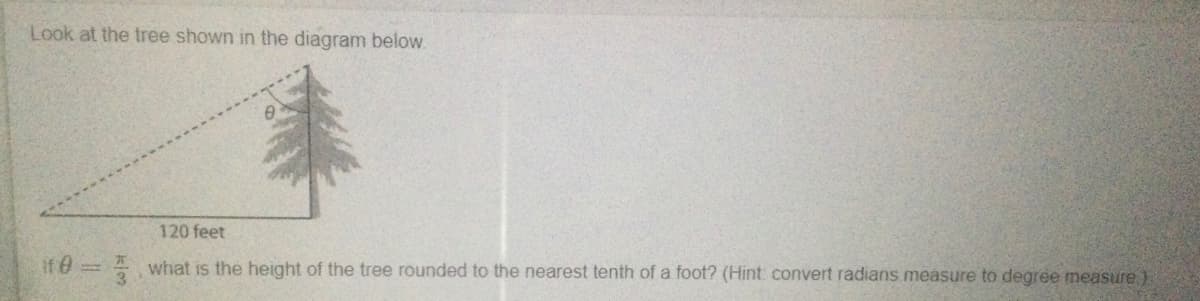 Look at the tree shown in the diagram below.
120 feet
If e34 what is the height of the tree rounded to the nearest tenth of a foot? (Hint convert radians measure to degree measure).
