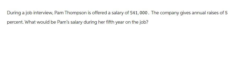 During a job interview, Pam Thompson is offered a salary of $41,000. The company gives annual raises of 5
percent. What would be Pam's salary during her fifth year on the job?