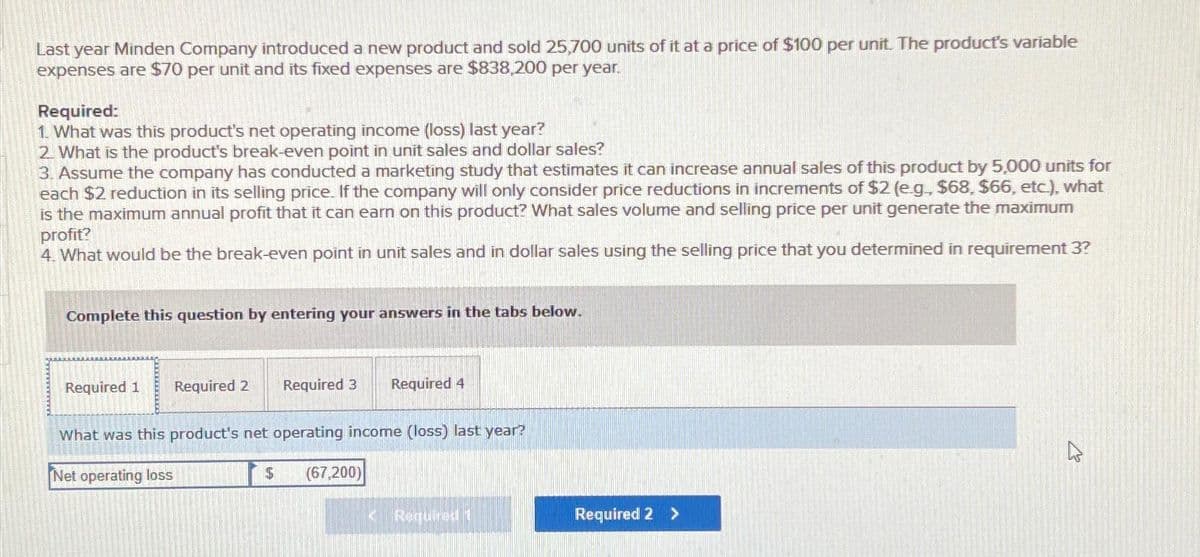 Last year Minden Company introduced a new product and sold 25,700 units of it at a price of $100 per unit. The product's variable
expenses are $70 per unit and its fixed expenses are $838,200 per year.
Required:
1. What was this product's net operating income (loss) last year?
2. What is the product's break-even point in unit sales and dollar sales?
3. Assume the company has conducted a marketing study that estimates it can increase annual sales of this product by 5,000 units for
each $2 reduction in its selling price. If the company will only consider price reductions in increments of $2 (e.g., $68, $66, etc.), what
is the maximum annual profit that it can earn on this product? What sales volume and selling price per unit generate the maximum
profit?
4. What would be the break-even point in unit sales and in dollar sales using the selling price that you determined in requirement 3?
Complete this question by entering your answers in the tabs below.
Required 1
Required 2 Required 3
What was this product's net operating income (loss) last year?
Net operating loss
$
Required 4
(67,200)
14 Required 1
Required 2 >