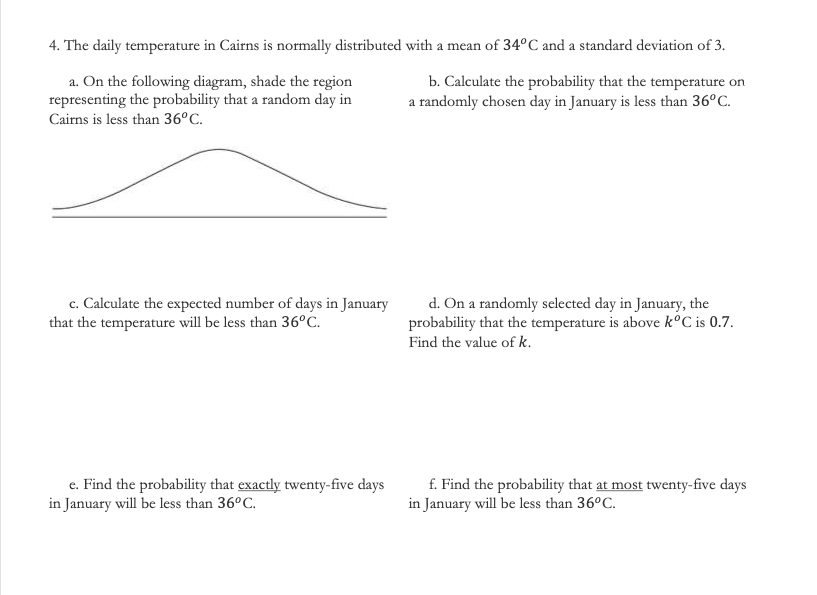 4. The daily temperature in Cairns is normally distributed with a mean of 34°C and a standard deviation of 3.
a. On the following diagram, shade the region
representing the probability that a random day in
b. Calculate the probability that the temperature on
a randomly chosen day in January is less than 36°C.
Cairns is less than 36°C.
c. Calculate the expected number of days in January
that the temperature will be less than 36°C.
d. On a randomly selected day in January, the
probability that the temperature is above k°C is 0.7.
Find the value of k.
e. Find the probability that exactly twenty-five days
in January will be less than 36°C.
f. Find the probability that at most twenty-five days
in January will be less than 36°C.
