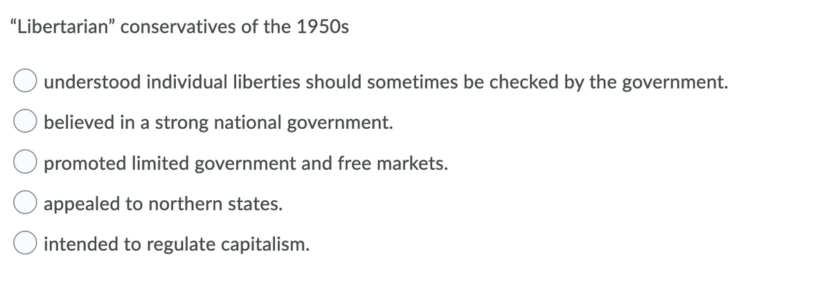 "Libertarian" conservatives of the 1950s
understood individual liberties should sometimes be checked by the government.
believed in a strong national government.
O promoted limited government and free markets.
appealed to northern states.
O intended to regulate capitalism.
