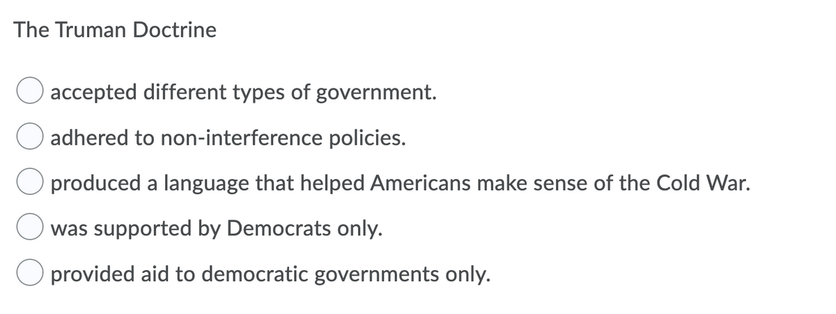 The Truman Doctrine
accepted different types of government.
adhered to non-interference policies.
produced a language that helped Americans make sense of the Cold War.
was supported by Democrats only.
provided aid to democratic governments only.
