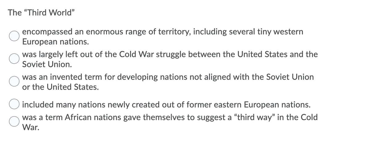 The "Third World"
encompassed an enormous range of territory, including several tiny western
European nations.
was largely left out of the Cold War struggle between the United States and the
Soviet Union.
was an invented term for developing nations not aligned with the Soviet Union
or the United States.
included many nations newly created out of former eastern European nations.
was a term African nations gave themselves to suggest a "third way" in the Cold
War.
