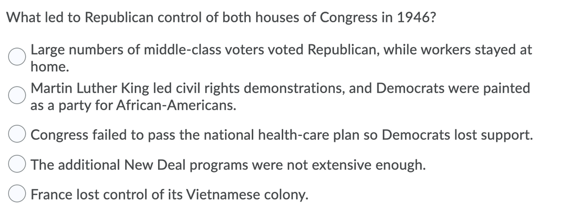 What led to Republican control of both houses of Congress in 1946?
Large numbers of middle-class voters voted Republican, while workers stayed at
home.
Martin Luther King led civil rights demonstrations, and Democrats were painted
as a party for African-Americans.
Congress failed to pass the national health-care plan so Democrats lost support.
The additional New Deal programs were not extensive enough.
France lost control of its Vietnamese colony.
