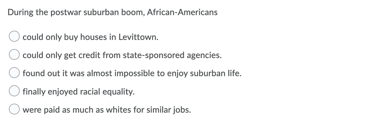 During the postwar suburban boom, African-Americans
could only buy houses in Levittown.
could only get credit from state-sponsored agencies.
found out it was almost impossible to enjoy suburban life.
finally enjoyed racial equality.
were paid as much as whites for similar jobs.
