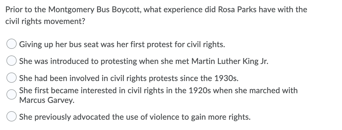 Prior to the Montgomery Bus Boycott, what experience did Rosa Parks have with the
civil rights movement?
Giving up her bus seat was her first protest for civil rights.
She was introduced to protesting when she met Martin Luther King Jr.
She had been involved in civil rights protests since the 1930s.
She first became interested in civil rights in the 1920s when she marched with
Marcus Garvey.
She previously advocated the use of violence to gain more rights.
