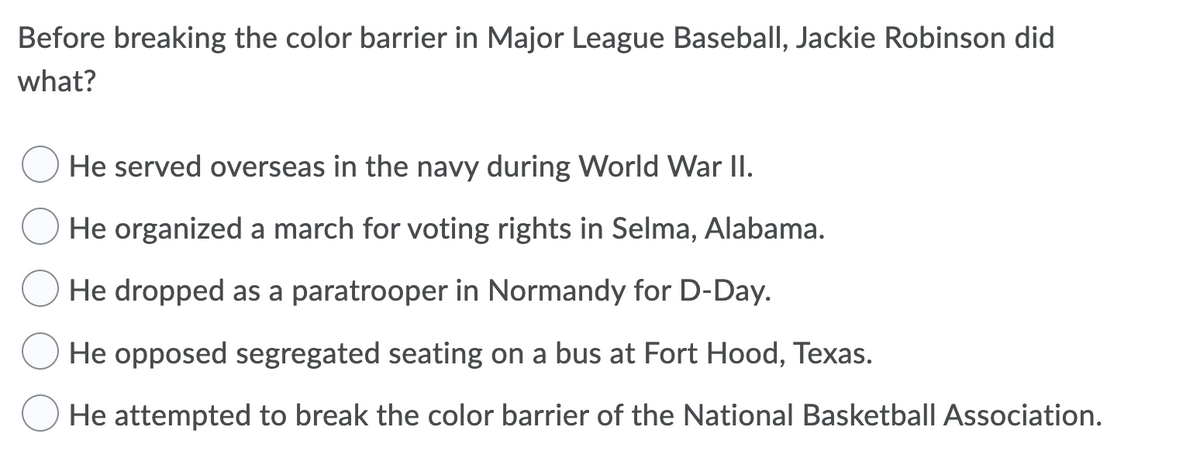 Before breaking the color barrier in Major League Baseball, Jackie Robinson did
what?
He served overseas in the navy during World War II.
He organized a march for voting rights in Selma, Alabama.
He dropped as a paratrooper in Normandy for D-Day.
He opposed segregated seating on a bus at Fort Hood, Texas.
He attempted to break the color barrier of the National Basketball Association.
