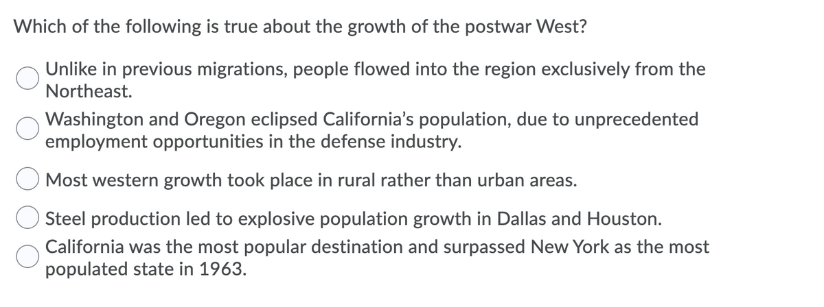 Which of the following is true about the growth of the postwar West?
Unlike in previous migrations, people flowed into the region exclusively from the
Northeast.
Washington and Oregon eclipsed California's population, due to unprecedented
employment opportunities in the defense industry.
Most western growth took place in rural rather than urban areas.
Steel production led to explosive population growth in Dallas and Houston.
California was the most popular destination and surpassed New York as the most
populated state in 1963.
