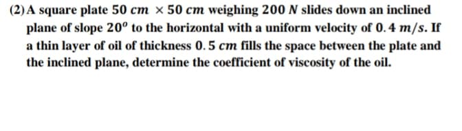 (2) A square plate 50 cm × 50 cm weighing 200 N slides down an inclined
plane of slope 20° to the horizontal with a uniform velocity of 0. 4 m/s. If
a thin layer of oil of thickness 0.5 cm fills the space between the plate and
the inclined plane, determine the coefficient of viscosity of the oil.
