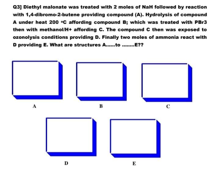 Q3] Diethyl malonate was treated with 2 moles of NaH followed by reaction
with 1,4-dibromo-2-butene providing compound (A). Hydrolysis of compound
A under heat 200 °C affording compound B; which was treated with PBr3
then with methanol/H+ affording C. The compound C then was exposed to
ozonolysis conditions providing D. Finally two moles of ammonia react with
D providing E. What are structures A..to .E??
A
B
C
D
E
