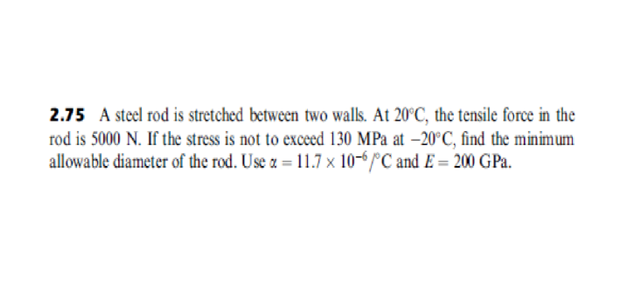 2.75 A steel rod is stretched between two walls. At 20°C, the tensile force in the
rod is 5000 N. If the stress is not to exceed 130 MPa at -20°C, find the minimum
allowable diameter of the rod. Use a = 11.7 × 10-6 /°C and E = 200 GPa.