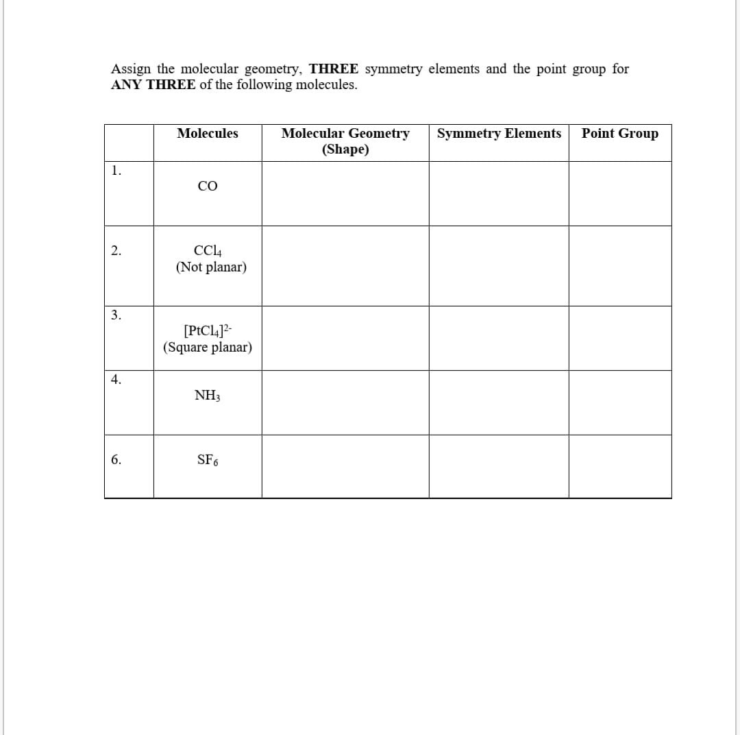 Assign the molecular geometry, THREE symmetry elements and the point group for
ANY THREE of the following molecules.
Molecules
Molecular Geometry
Symmetry Elements
Point Group
(Shape)
1.
CO
CCL4
(Not planar)
2.
3.
[PtCl4]2-
(Square planar)
4.
NH3
6.
SF6
