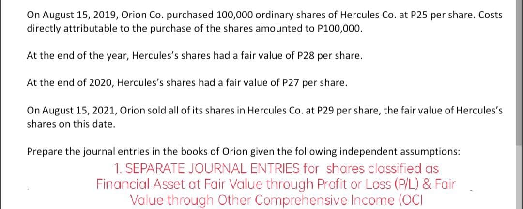 On August 15, 2019, Orion Co. purchased 100,000 ordinary shares of Hercules Co. at P25 per share. Costs
directly attributable to the purchase of the shares amounted to P100,000.
At the end of the year, Hercules's shares had a fair value of P28 per share.
At the end of 2020, Hercules's shares had a fair value of P27 per share.
On August 15, 2021, Orion sold all of its shares in Hercules Co. at P29 per share, the fair value of Hercules's
shares on this date.
Prepare the journal entries in the books of Orion given the following independent assumptions:
1. SEPARATE JOURNAL ENTRIES for shares classified as
Financial Asset at Fair Value through Profit or Loss (P/L) & Fair
Value through Other Comprehensive Income (OCI