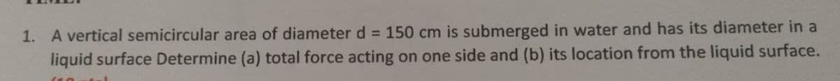 1. A vertical semicircular area of diameter d = 150 cm is submerged in water and has its diameter in a
liquid surface Determine (a) total force acting on one side and (b) its location from the liquid surface.