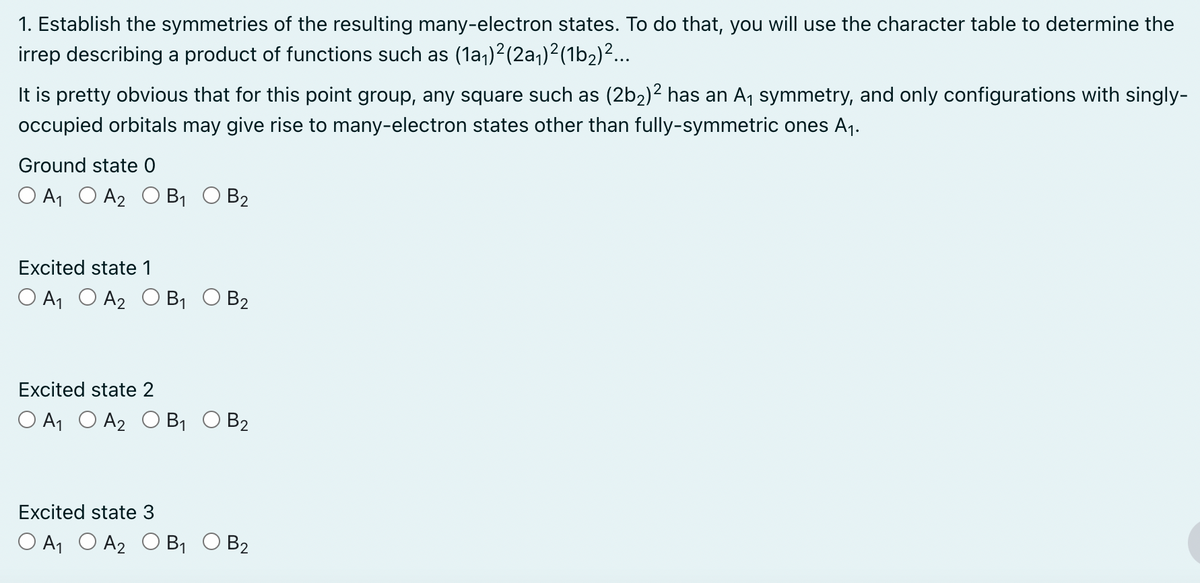 1. Establish the symmetries of the resulting many-electron states. To do that, you will use the character table to determine the
irrep describing a product of functions such as (1a₁) 2 (2a₁)²(1b2)²...
It is pretty obvious that for this point group, any square such as (2b2)² has an A₁ symmetry, and only configurations with singly-
occupied orbitals may give rise to many-electron states other than fully-symmetric ones A₁.
Ground state 0
O A1 A2 O B₁ O B2
Excited state 1
O A1 A2 O B₁ O B2
Excited state 2
О А1 О А2 ОB1
B2
Excited state 3
O A1 A2 O B₁ O B2