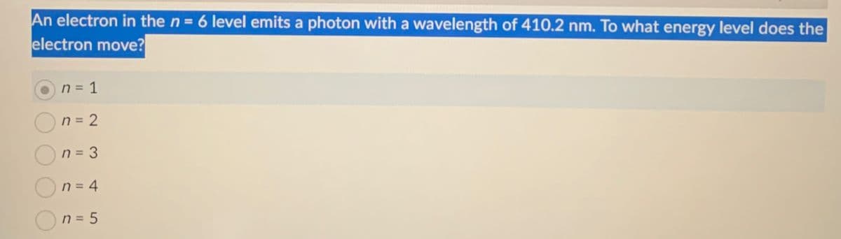 An electron in the n = 6 level emits a photon with a wavelength of 410.2 nm. To what energy level does the
electron move?
n = 1
n = 2
n = 3
n = 4
n = 5