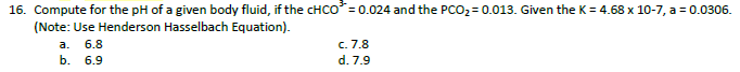 16. Compute for the pH of a given body fluid, if the CHCO= 0.024 and the PCO2= 0.013. Given the K = 4.68 x 10-7, a = 0.0306.
(Note: Use Henderson Hasselbach Equation).
c. 7.8
d. 7.9
a.
6.8
b. 6.9
