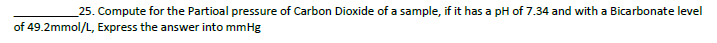 25. Compute for the Partioal pressure of Carbon Dioxide of a sample, if it has a pH of 7.34 and with a Bicarbonate level
of 49.2mmol/L, Express the answer into mmHg
