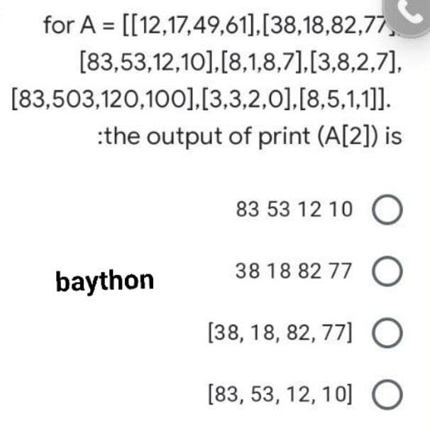 for A = [[12,17,49,61],[38,18,82,77,
[83,53,12,10],[8,1,8,7],[3,8,2,7],
[83,503,120,100],[3,3,2,0],[8,5,1,1]].
:the output of print (A[2]) is
83 53 12 10 O
baython
38 18 82 77 O
[38, 18, 82, 77] O
[83, 53, 12, 10] O