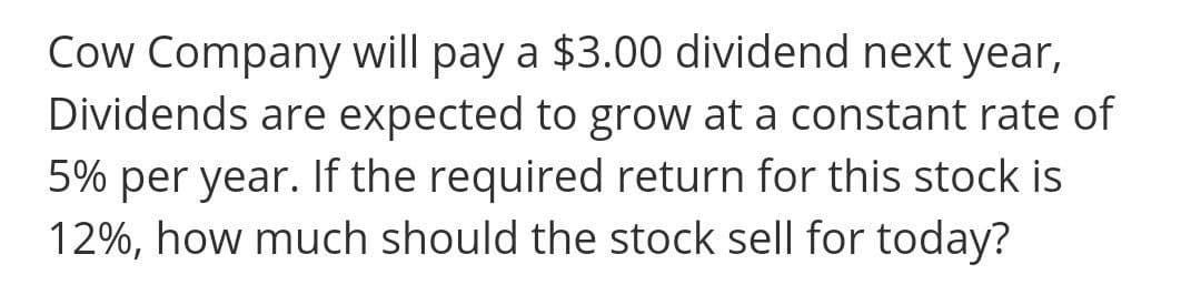 Cow Company will pay a $3.00 dividend next year,
Dividends are expected to grow at a constant rate of
5% per year. If the required return for this stock is
12%, how much should the stock sell for today?
