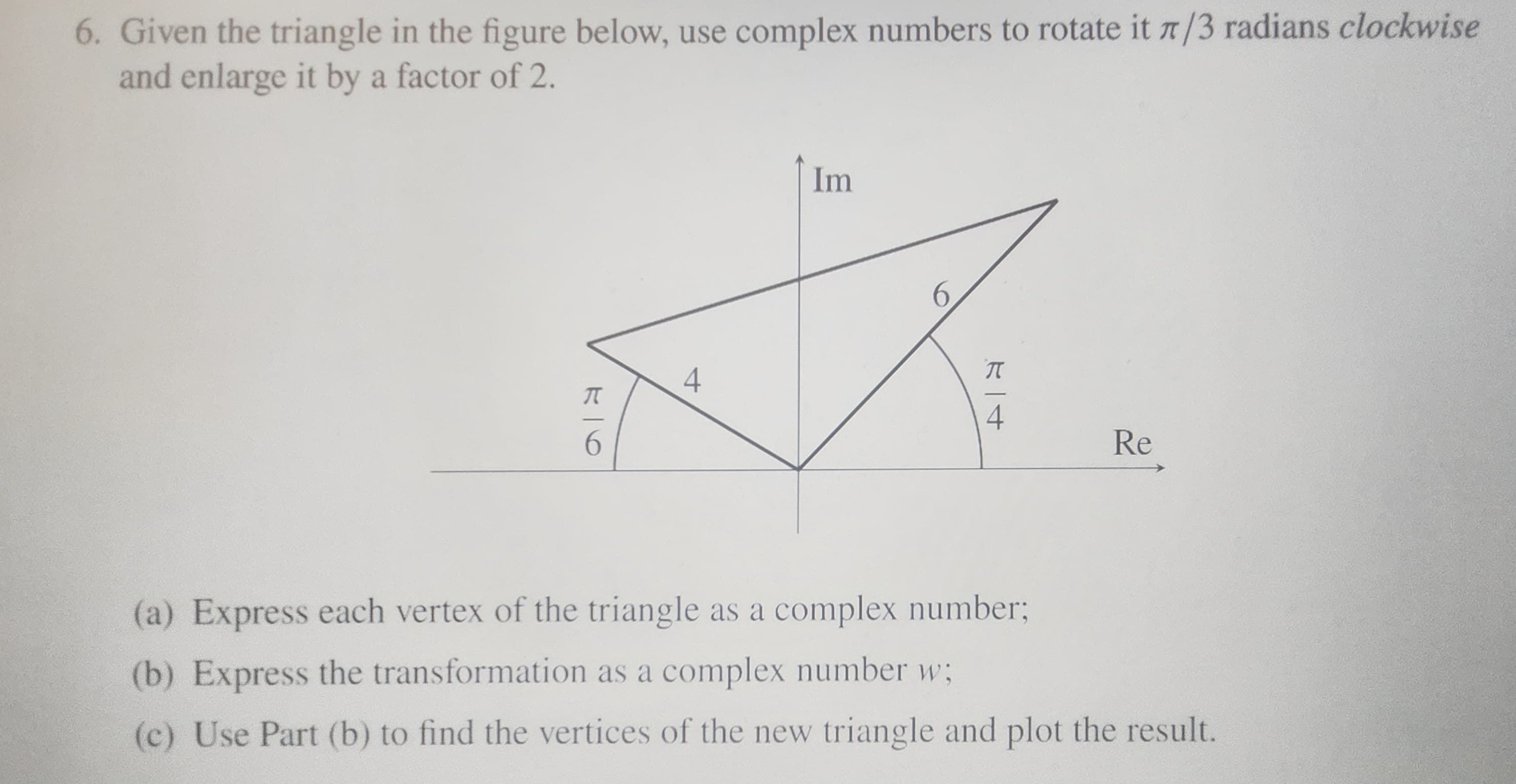 6. Given the triangle in the figure below, use complex numbers to rotate it 7/3 radians clockwise
and enlarge it by a factor of 2.
96
4
Im
6
π
-4
Re
(a) Express each vertex of the triangle as a complex number;
(b) Express the transformation as a complex number w;
(c) Use Part (b) to find the vertices of the new triangle and plot the result.