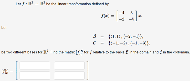 Let f : R? → R² be the linear transformation defined by
-4
3
a.
-2 -5
f(ï) =
Let
{{1, 1) , (–2, –1)},
{(-1, –2) , (–1, –3)},
B
be two different bases for R?. Find the matrix [f]% for f relative to the basis B in the domain and C in the codomain.
[f]% =
