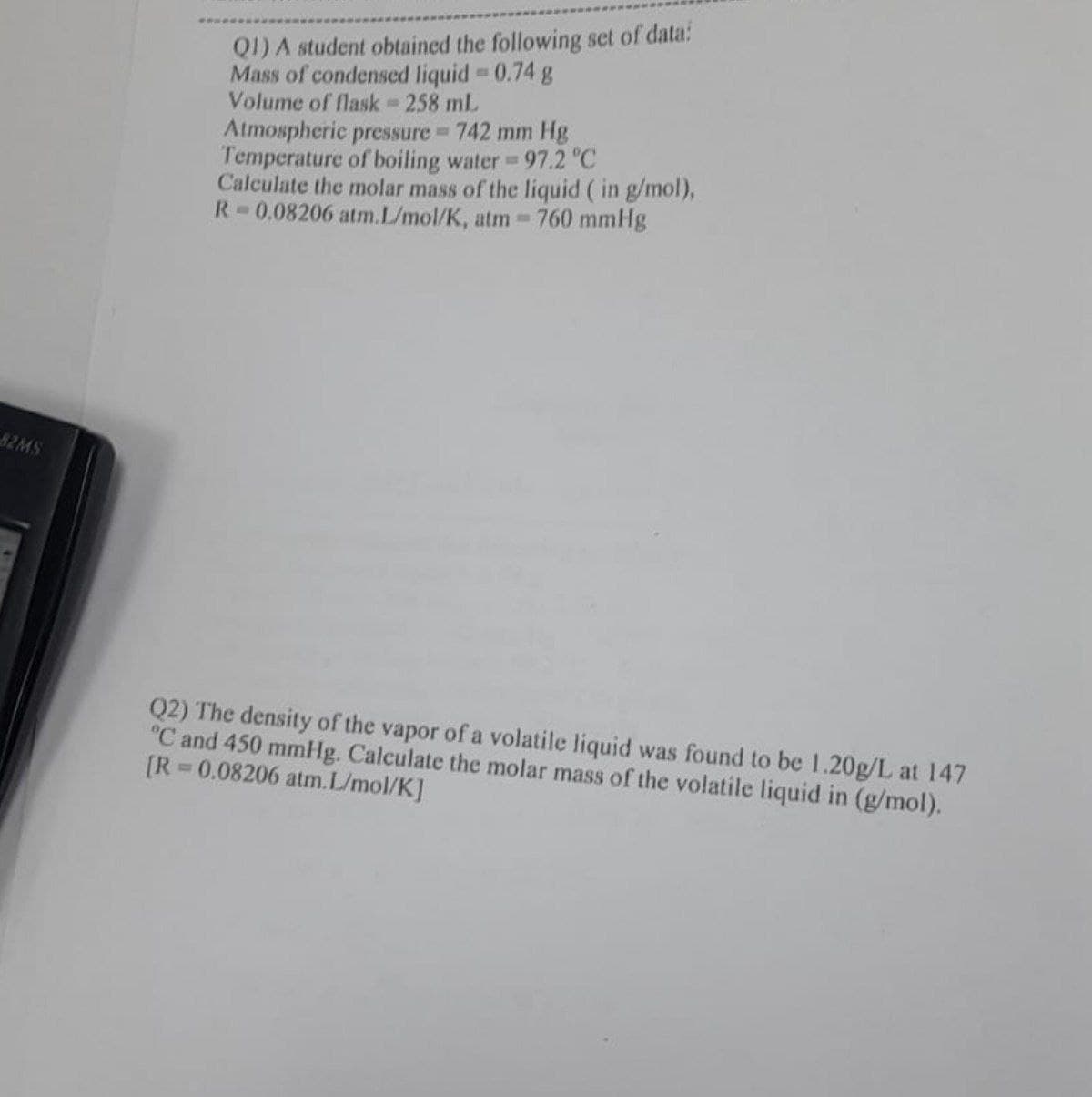 82MS
Q1) A student obtained the following set of data:
Mass of condensed liquid = 0.74 g
Volume of flask = 258 mL
Atmospheric pressure = 742 mm Hg
Temperature of boiling water = 97.2 °C
Calculate the molar mass of the liquid ( in g/mol),
R 0.08206 atm.L/mol/K, atm = 760 mmHg
Q2) The density of the vapor of a volatile liquid was found to be 1.20g/L at 147
°C and 450 mmHg. Calculate the molar mass of the volatile liquid in (g/mol).
[R=0.08206 atm.L/mol/K]