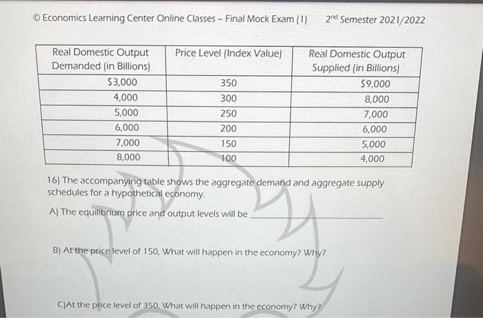 © Economics Learning Center Online Classes - Final Mock Exam (1)
Price Level (Index Value)
Real Domestic Output
Real Domestic Output
Demanded (in Billions)
Supplied (in Billions)
$3,000
350
$9,000
4,000
300
8,000
5,000
250
7,000
6,000
200
6,000
7,000
150
5,000
8,000
100
4,000
16) The accompanying table shows the aggregate demand and aggregate supply
schedules for a hypothetical economy.
2
A) The equilibrium price and output levels will be
B) At the price level of 150, What will happen in the economy? Why?
C)At the price level of 350, What will happen in the economy? Why?
2nd Semester 2021/2022