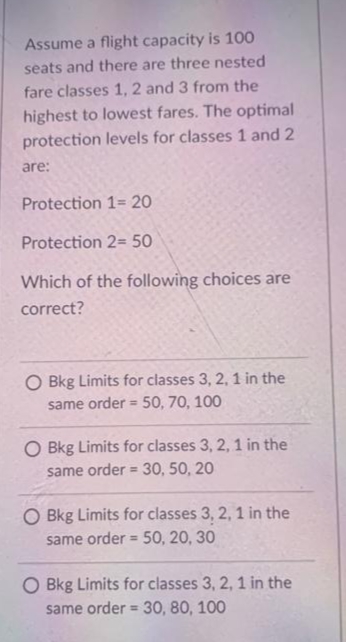 Assume a flight capacity is 100
seats and there are three nested
fare classes 1, 2 and 3 from the
highest to lowest fares. The optimal
protection levels for classes 1 and 2
are:
Protection 1= 20
Protection 2= 50
Which of the following choices are
correct?
O Bkg Limits for classes 3, 2, 1 in the
same order = 50, 70, 100
O Bkg Limits for classes 3, 2, 1 in the
same order = 30, 50, 20
O Bkg Limits for classes 3, 2, 1 in the
same order = 50, 20, 30
O Bkg Limits for classes 3, 2, 1 in the
same order = 30, 80, 100